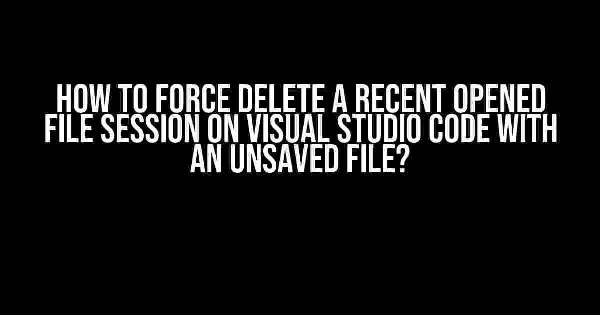 How to Force Delete a Recent Opened File Session on Visual Studio Code with an Unsaved File?